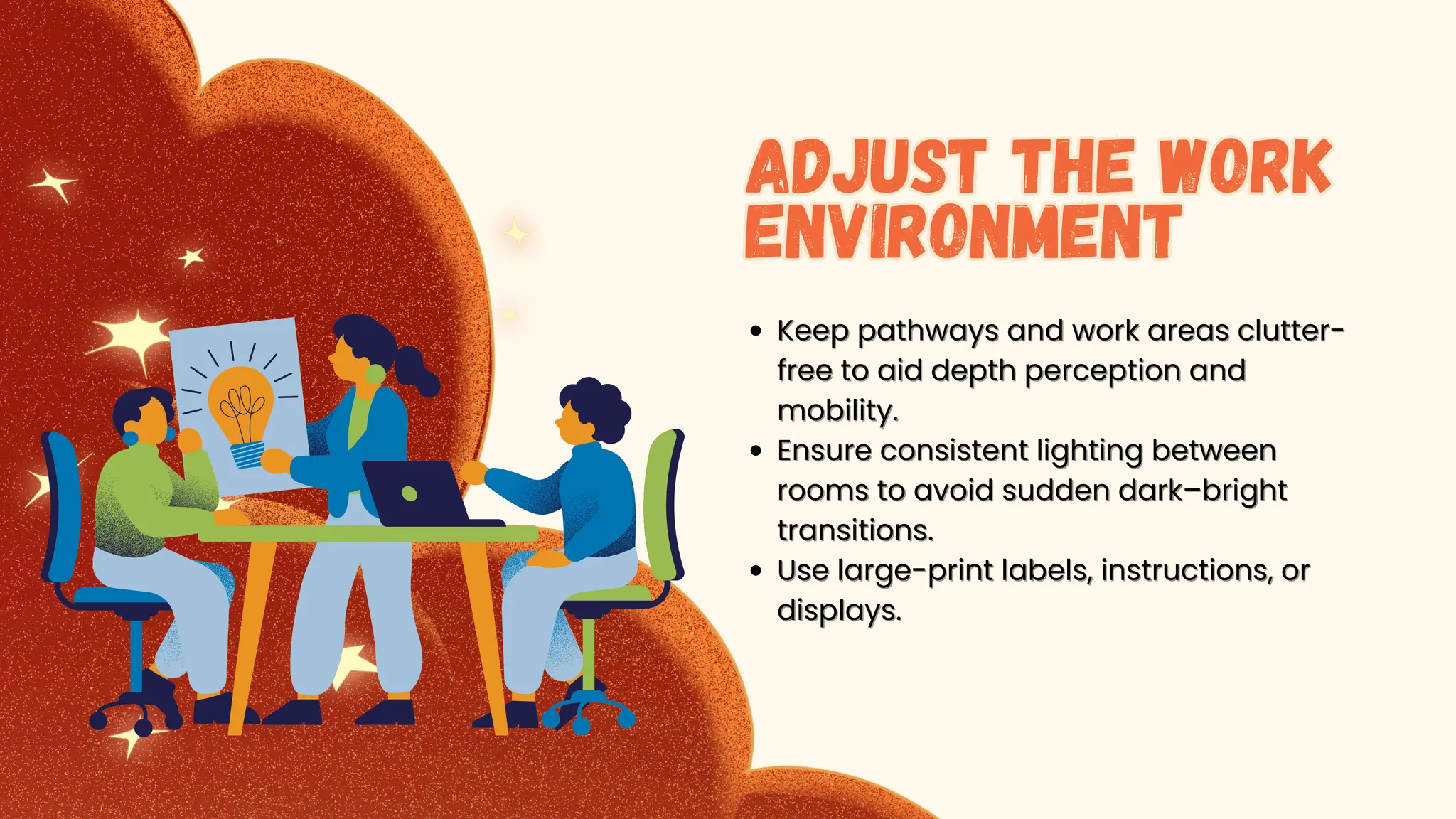 K
Keep pathways and work areas clutter-
eep pathways and work areas clutter-
free to aid depth perception and
free to aid depth perception and
mobility.
mobility.
Ensure consistent lighting between
Ensure consistent lighting between
rooms to avoid sudden dark–bright
rooms to avoid sudden dark–bright
transitions.
transitions.
Use large-print labels, instructions, or
Use large-print labels, instructions, or
displays.
displays.
Adjust the Work
Environment
Adjust the Work
Environment
 