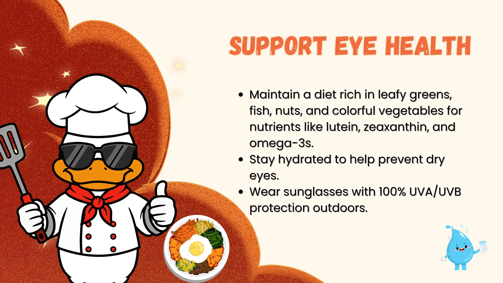 Maintain
Maintain a diet rich in leafy greens,
a diet rich in leafy greens,
fish, nuts, and colorful vegetables for
fish, nuts, and colorful vegetables for
nutrients like lutein, zeaxanthin, and
nutrients like lutein, zeaxanthin, and
omega-3s.
omega-3s.
Stay hydrated to help prevent dry
Stay hydrated to help prevent dry
eyes.
eyes.
Wear sunglasses with 100% UVA/UVB
Wear sunglasses with 100% UVA/UVB
protection outdoors.
protection outdoors.
Support eye health
Support eye health
 