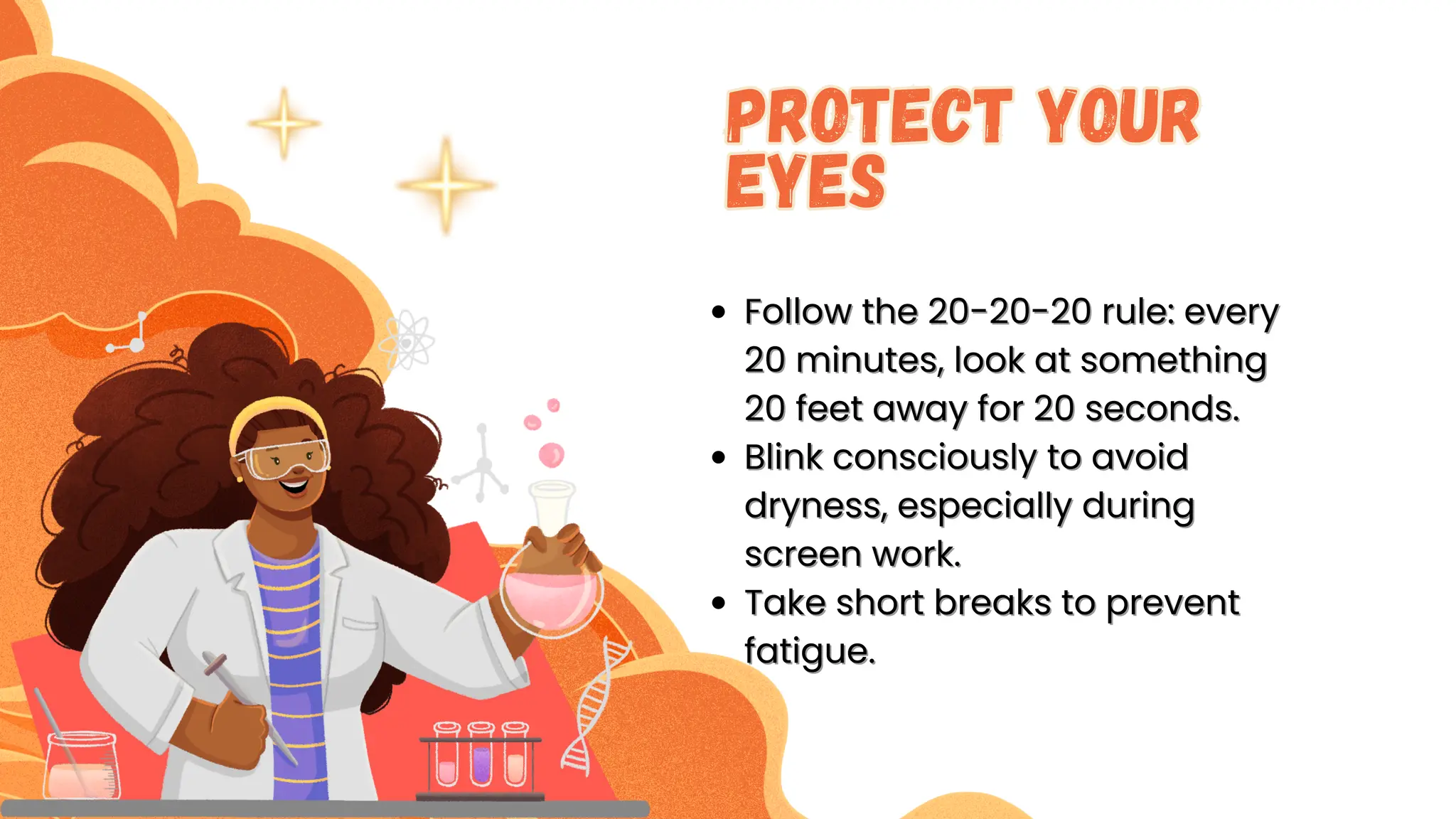 F
Follow the 20-20-20 rule: every
ollow the 20-20-20 rule: every
20 minutes, look at something
20 minutes, look at something
20 feet away for 20 seconds.
20 feet away for 20 seconds.
Blink consciously to avoid
Blink consciously to avoid
dryness, especially during
dryness, especially during
screen work.
screen work.
Take short breaks to prevent
Take short breaks to prevent
fatigue.
fatigue.
Protect Your
Eyes
Protect Your
Eyes
 