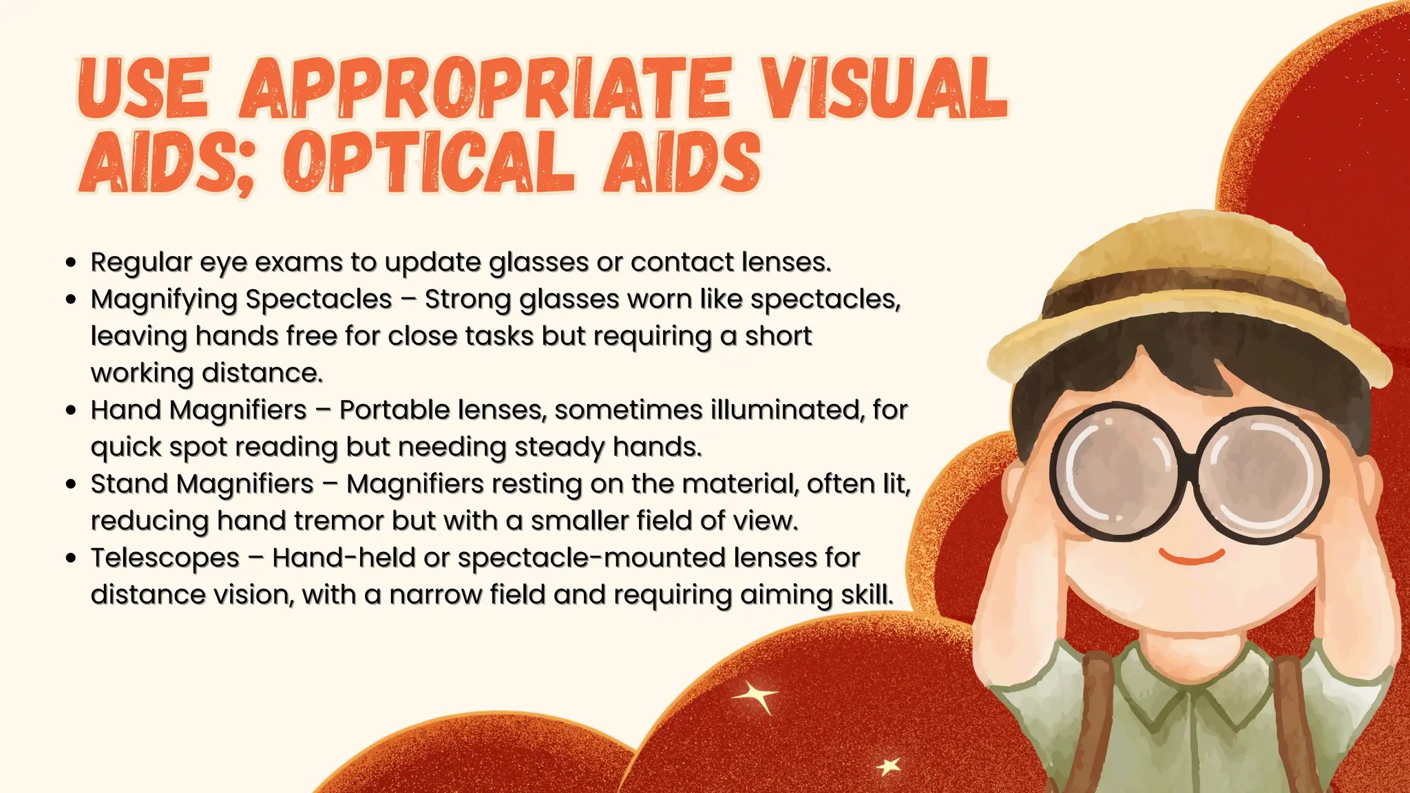 Regular eye exams to update glasses or contact lenses.
Regular eye exams to update glasses or contact lenses.
Magnifying Spectacles – Strong glasses worn like spectacles,
Magnifying Spectacles – Strong glasses worn like spectacles,
leaving hands free for close tasks but requiring a short
leaving hands free for close tasks but requiring a short
working distance.
working distance.
Hand Magnifiers – Portable lenses, sometimes illuminated, for
Hand Magnifiers – Portable lenses, sometimes illuminated, for
quick spot reading but needing steady hands.
quick spot reading but needing steady hands.
Stand Magnifiers – Magnifiers resting on the material, often lit,
Stand Magnifiers – Magnifiers resting on the material, often lit,
reducing hand tremor but with a smaller field of view.
reducing hand tremor but with a smaller field of view.
Telescopes – Hand-held or spectacle-mounted lenses for
Telescopes – Hand-held or spectacle-mounted lenses for
distance vision, with a narrow field and requiring aiming skill.
distance vision, with a narrow field and requiring aiming skill.
Use Appropriate Visual
Aids; Optical Aids
Use Appropriate Visual
Aids; Optical Aids
 