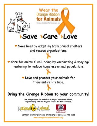 Wear the




        Save Care Love
     Save lives by adopting from animal shelters
             and rescue organizations.


 Care for animals’ well-being by vaccinating & spaying/
  neutering to reduce homeless animal populations.


           Love and protect your animals for
                their entire lifetime.


Bring the Orange Ribbon to your community!
          The orange ribbon for animals is a project by Rational Animal,
           in partnership with the Mayor’s Alliance for NYC’s Animals.




        Contact: ckistler@rational-animal.org or call (212) 933-1688
                     www.orangeribbonforanimals.org
 