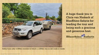 A huge thank you to
Chris van Niekerk of
BlueRhino Safaris for
leading the tour and
being such a gracious
and generous host.
Orange River expedition October 2020 28
Safely home after 4,069km travelled of which c.1,000km was on dirt roads or tracks
 