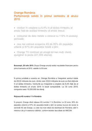 Orange România
Performanță solidă în primul semestru al anului
2015
 venituri în creștere cu 6.4% în al doilea trimestru al
anului față de același trimestru al anului trecut;
 consumul de date mobile a crescut cu 112% în aceeași
perioadă;
 cea mai extinsă acoperire 4G de 95% din populația
urbană și 67% din populația totală a ţării;
 Orange TV continuă să atragă tot mai mulți clienți,
ajungând la peste 221.000 abonați.
Bucureşti, 28 iulie 2015. Grupul Orange anunţă astăzi rezultatele financiare pentru
primul semestru al 2015, valabile la 30 iunie.
În prima jumătate a acestui an, Orange România a înregistrat venituri totale
de 453,9 milioane de euro, dintre care 232,8 milioane de euro au fost obţinute
în al doilea trimestru. Veniturile au înregistrat o creştere de 6,4% faţă de al
doilea trimestru al anului 2014 în bază comparabilă. La 30 iunie 2015,
compania avea 10.205.000 de clienţi.
Rețeaua 4G numărul 1 în România
În prezent, Orange oferă rețeaua 4G numărul 1 în România. La 30 iunie, 95% din
populația urbană și 67% din populația totală a ţării se puteau bucura de acces la
serviciile 4G ale Orange, cu cele mai mari viteze de download din România, atât în
interiorul cât şi în exteriorul clădirilor, conform testelor dezvoltate de ANCOM.
 