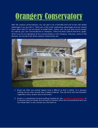 Orangery Conservatory
With the wooden conservatories, you can gain a lot of benefits that will be the real added
advantage if you go with it. There are a few worth mentioning advantages and you should
know about them if you are about to install them. Today, you can just pick up any design
for making your own Conservatories or Orangery. There are other options like brick, glass,
UPVC to go for the designing of the Conservatories or the Orangery. However, some of the
features you should know about wooden conservatory are:
1. Wood can offer you natural beauty that is difficult to find in others. It is because
nothing can be more natural than wooden products. This will shine and look beautiful
regardless of any season and environment.
2. Wood is a considered the best building material for the orangery conservatory. It
is because they are pliant and are built on terrains which are unconventional and you
can shape them in any manner you like them to.
 