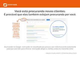 CRIAÇÃO | PLANEJAMENTO | ESTRATÉGIA | RESULTADOS
Você está procurando novos clientes.
É provável que eles também estejam procurando por você.
Anunciando no Google, você pode ser encontrado por pessoas que estão buscando exatamente
pelo que você tem para oferecer. Você pode atingir os clientes certos no momento certo!
O Google é
o principal
mecanismo
de busca
na internet,
sendo o
site mais
acessado
no mundo.
 