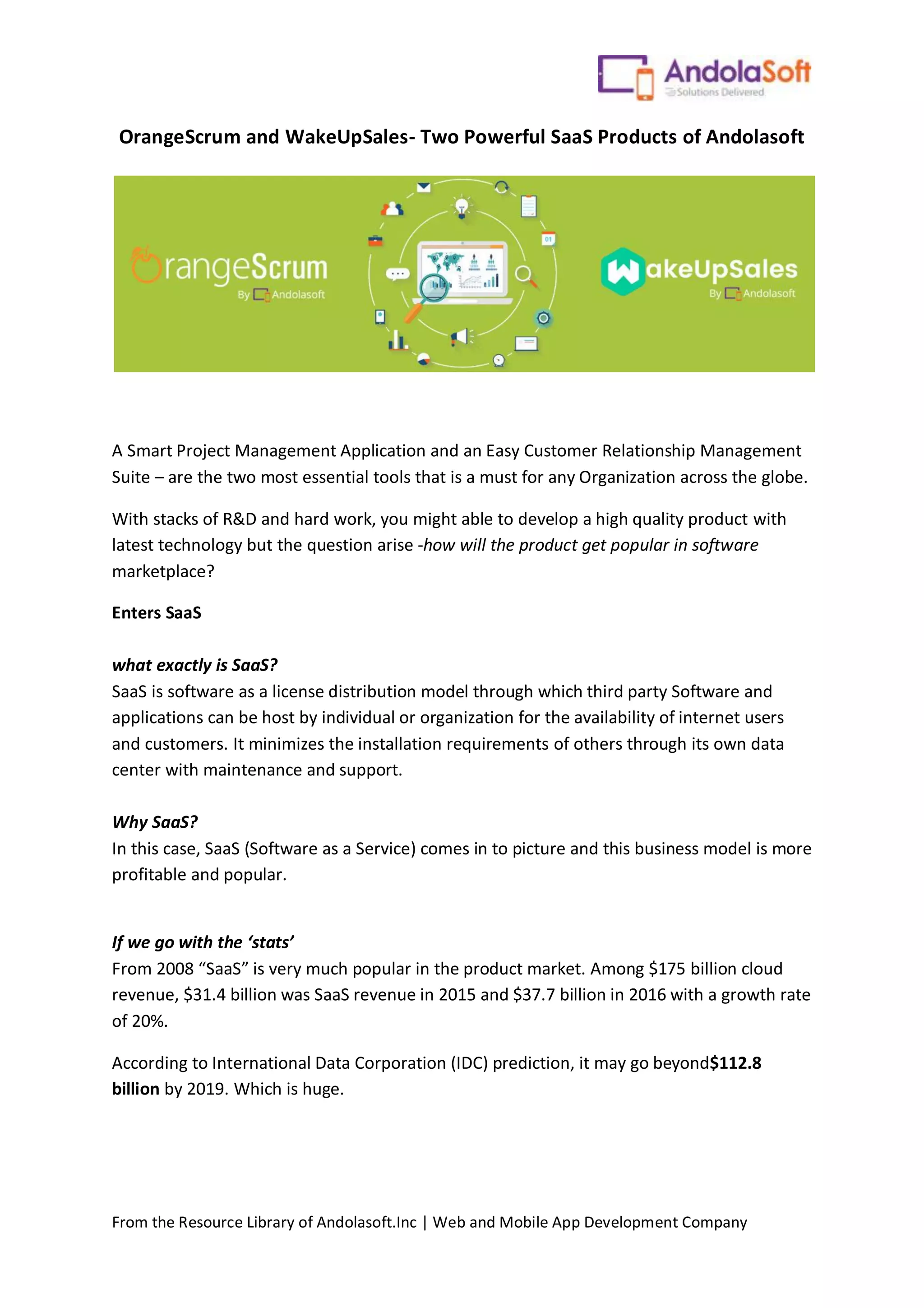 From the Resource Library of Andolasoft.Inc | Web and Mobile App Development Company
OrangeScrum and WakeUpSales- Two Powerful SaaS Products of Andolasoft
A Smart Project Management Application and an Easy Customer Relationship Management
Suite – are the two most essential tools that is a must for any Organization across the globe.
With stacks of R&D and hard work, you might able to develop a high quality product with
latest technology but the question arise -how will the product get popular in software
marketplace?
Enters SaaS
what exactly is SaaS?
SaaS is software as a license distribution model through which third party Software and
applications can be host by individual or organization for the availability of internet users
and customers. It minimizes the installation requirements of others through its own data
center with maintenance and support.
Why SaaS?
In this case, SaaS (Software as a Service) comes in to picture and this business model is more
profitable and popular.
If we go with the ‘stats’
From 2008 “SaaS” is very much popular in the product market. Among $175 billion cloud
revenue, $31.4 billion was SaaS revenue in 2015 and $37.7 billion in 2016 with a growth rate
of 20%.
According to International Data Corporation (IDC) prediction, it may go beyond$112.8
billion by 2019. Which is huge.
 