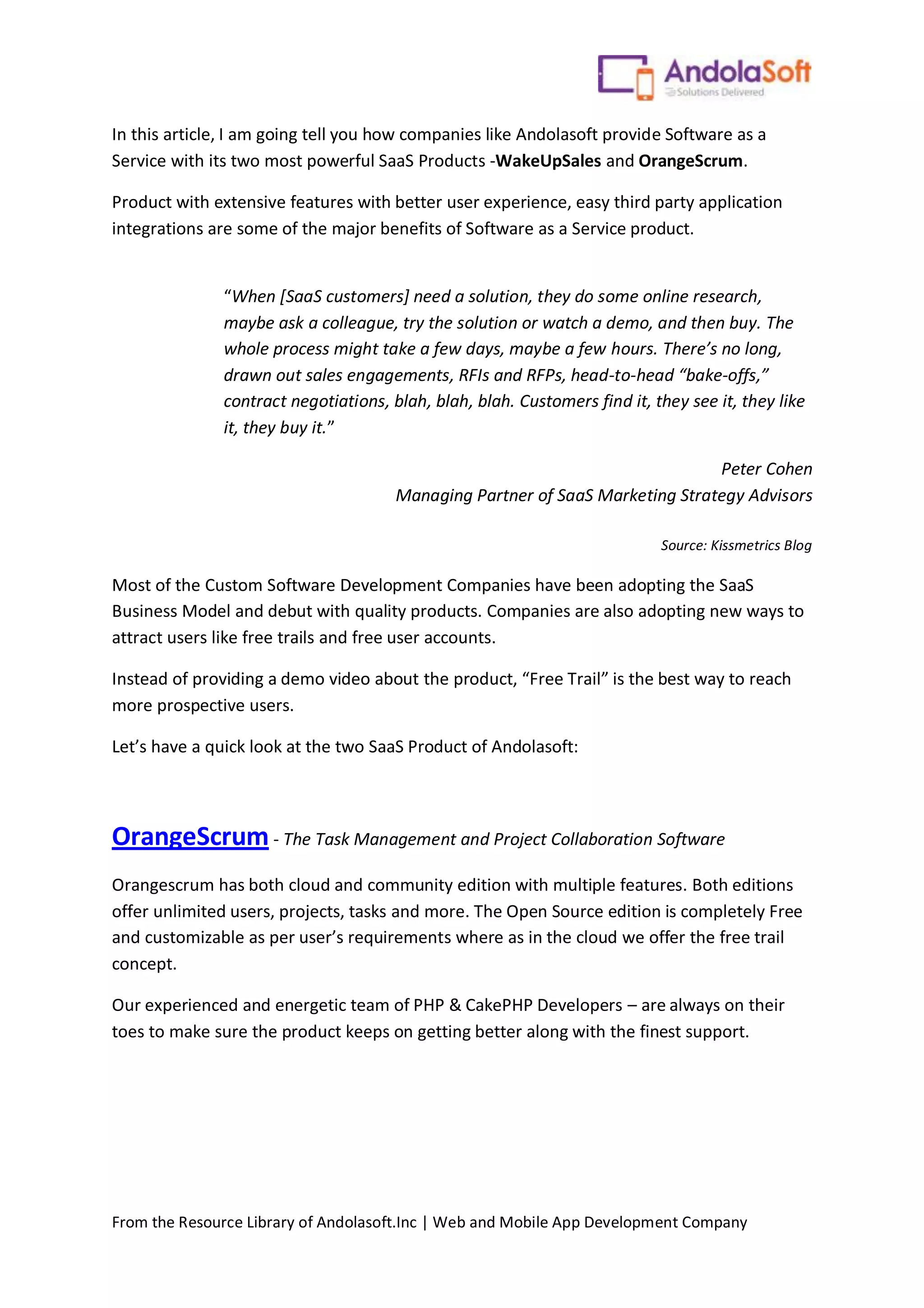From the Resource Library of Andolasoft.Inc | Web and Mobile App Development Company
In this article, I am going tell you how companies like Andolasoft provide Software as a
Service with its two most powerful SaaS Products -WakeUpSales and OrangeScrum.
Product with extensive features with better user experience, easy third party application
integrations are some of the major benefits of Software as a Service product.
“When [SaaS customers] need a solution, they do some online research,
maybe ask a colleague, try the solution or watch a demo, and then buy. The
whole process might take a few days, maybe a few hours. There’s no long,
drawn out sales engagements, RFIs and RFPs, head-to-head “bake-offs,”
contract negotiations, blah, blah, blah. Customers find it, they see it, they like
it, they buy it.”
Peter Cohen
Managing Partner of SaaS Marketing Strategy Advisors
Source: Kissmetrics Blog
Most of the Custom Software Development Companies have been adopting the SaaS
Business Model and debut with quality products. Companies are also adopting new ways to
attract users like free trails and free user accounts.
Instead of providing a demo video about the product, “Free Trail” is the best way to reach
more prospective users.
Let’s have a quick look at the two SaaS Product of Andolasoft:
OrangeScrum - The Task Management and Project Collaboration Software
Orangescrum has both cloud and community edition with multiple features. Both editions
offer unlimited users, projects, tasks and more. The Open Source edition is completely Free
and customizable as per user’s requirements where as in the cloud we offer the free trail
concept.
Our experienced and energetic team of PHP & CakePHP Developers – are always on their
toes to make sure the product keeps on getting better along with the finest support.
 