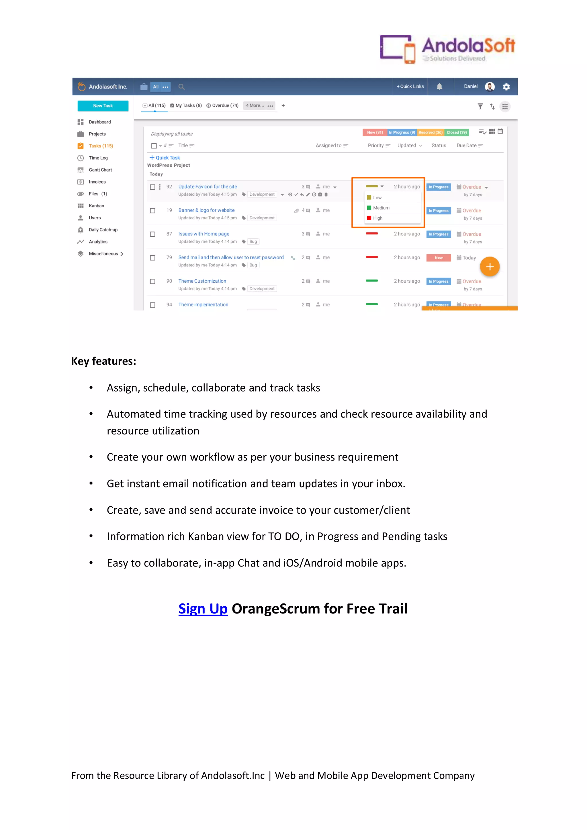 From the Resource Library of Andolasoft.Inc | Web and Mobile App Development Company
Key features:
• Assign, schedule, collaborate and track tasks
• Automated time tracking used by resources and check resource availability and
resource utilization
• Create your own workflow as per your business requirement
• Get instant email notification and team updates in your inbox.
• Create, save and send accurate invoice to your customer/client
• Information rich Kanban view for TO DO, in Progress and Pending tasks
• Easy to collaborate, in-app Chat and iOS/Android mobile apps.
Sign Up OrangeScrum for Free Trail
 