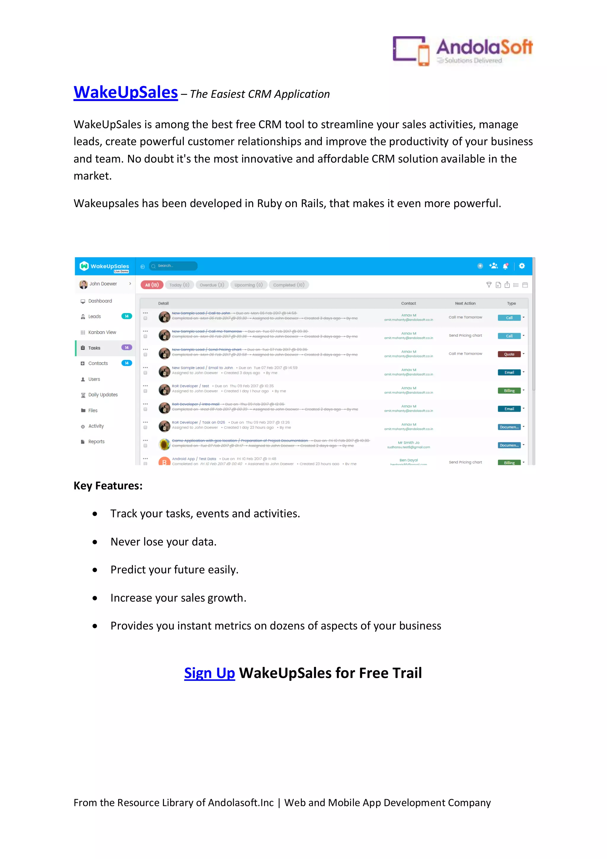 From the Resource Library of Andolasoft.Inc | Web and Mobile App Development Company
WakeUpSales – The Easiest CRM Application
WakeUpSales is among the best free CRM tool to streamline your sales activities, manage
leads, create powerful customer relationships and improve the productivity of your business
and team. No doubt it's the most innovative and affordable CRM solution available in the
market.
Wakeupsales has been developed in Ruby on Rails, that makes it even more powerful.
Key Features:
 Track your tasks, events and activities.
 Never lose your data.
 Predict your future easily.
 Increase your sales growth.
 Provides you instant metrics on dozens of aspects of your business
Sign Up WakeUpSales for Free Trail
 