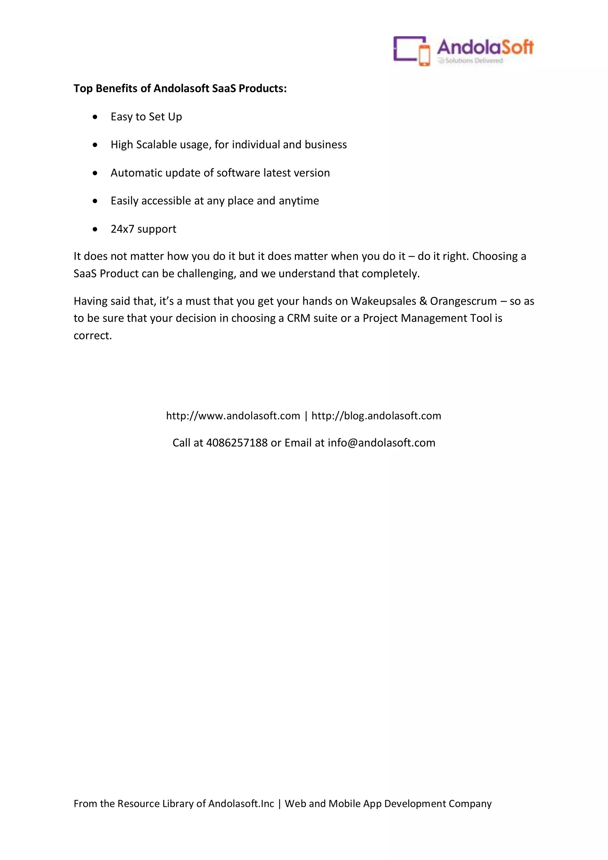 From the Resource Library of Andolasoft.Inc | Web and Mobile App Development Company
Top Benefits of Andolasoft SaaS Products:
 Easy to Set Up
 High Scalable usage, for individual and business
 Automatic update of software latest version
 Easily accessible at any place and anytime
 24x7 support
It does not matter how you do it but it does matter when you do it – do it right. Choosing a
SaaS Product can be challenging, and we understand that completely.
Having said that, it’s a must that you get your hands on Wakeupsales & Orangescrum – so as
to be sure that your decision in choosing a CRM suite or a Project Management Tool is
correct.
http://www.andolasoft.com | http://blog.andolasoft.com
Call at 4086257188 or Email at info@andolasoft.com
 