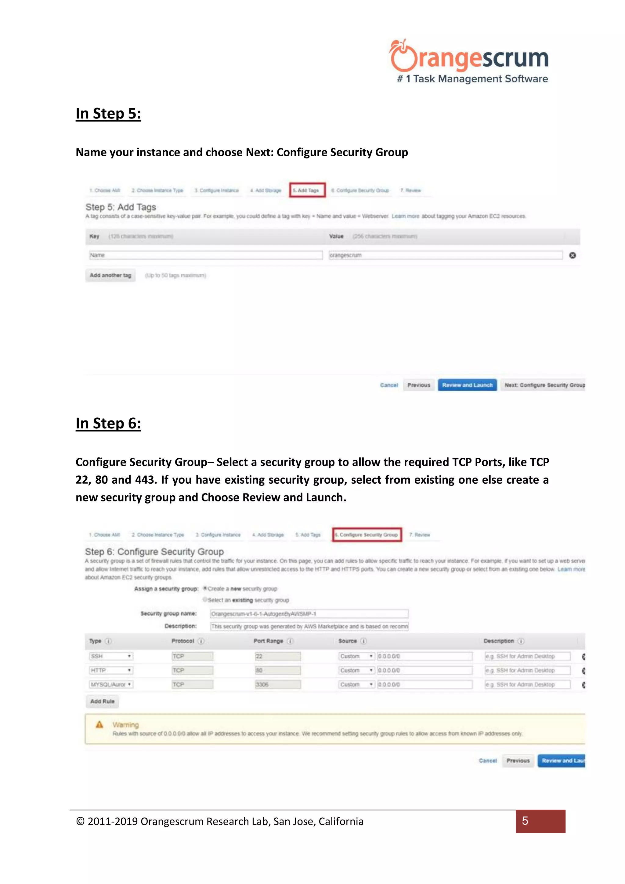 © 2011-2019 Orangescrum Research Lab, San Jose, California 5
In Step 5:
Name your instance and choose Next: Configure Security Group
In Step 6:
Configure Security Group– Select a security group to allow the required TCP Ports, like TCP
22, 80 and 443. If you have existing security group, select from existing one else create a
new security group and Choose Review and Launch.
 