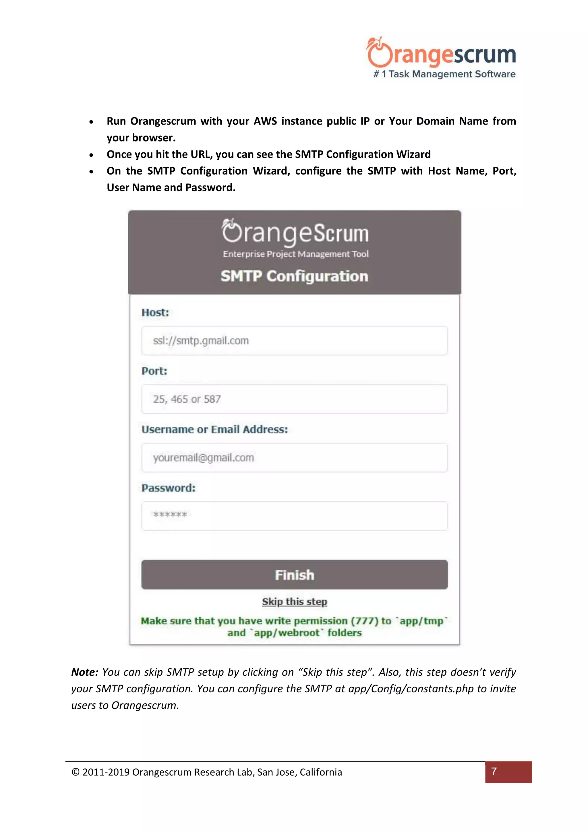 © 2011-2019 Orangescrum Research Lab, San Jose, California 7
 Run Orangescrum with your AWS instance public IP or Your Domain Name from
your browser.
 Once you hit the URL, you can see the SMTP Configuration Wizard
 On the SMTP Configuration Wizard, configure the SMTP with Host Name, Port,
User Name and Password.
Note: You can skip SMTP setup by clicking on “Skip this step”. Also, this step doesn’t verify
your SMTP configuration. You can configure the SMTP at app/Config/constants.php to invite
users to Orangescrum.
 