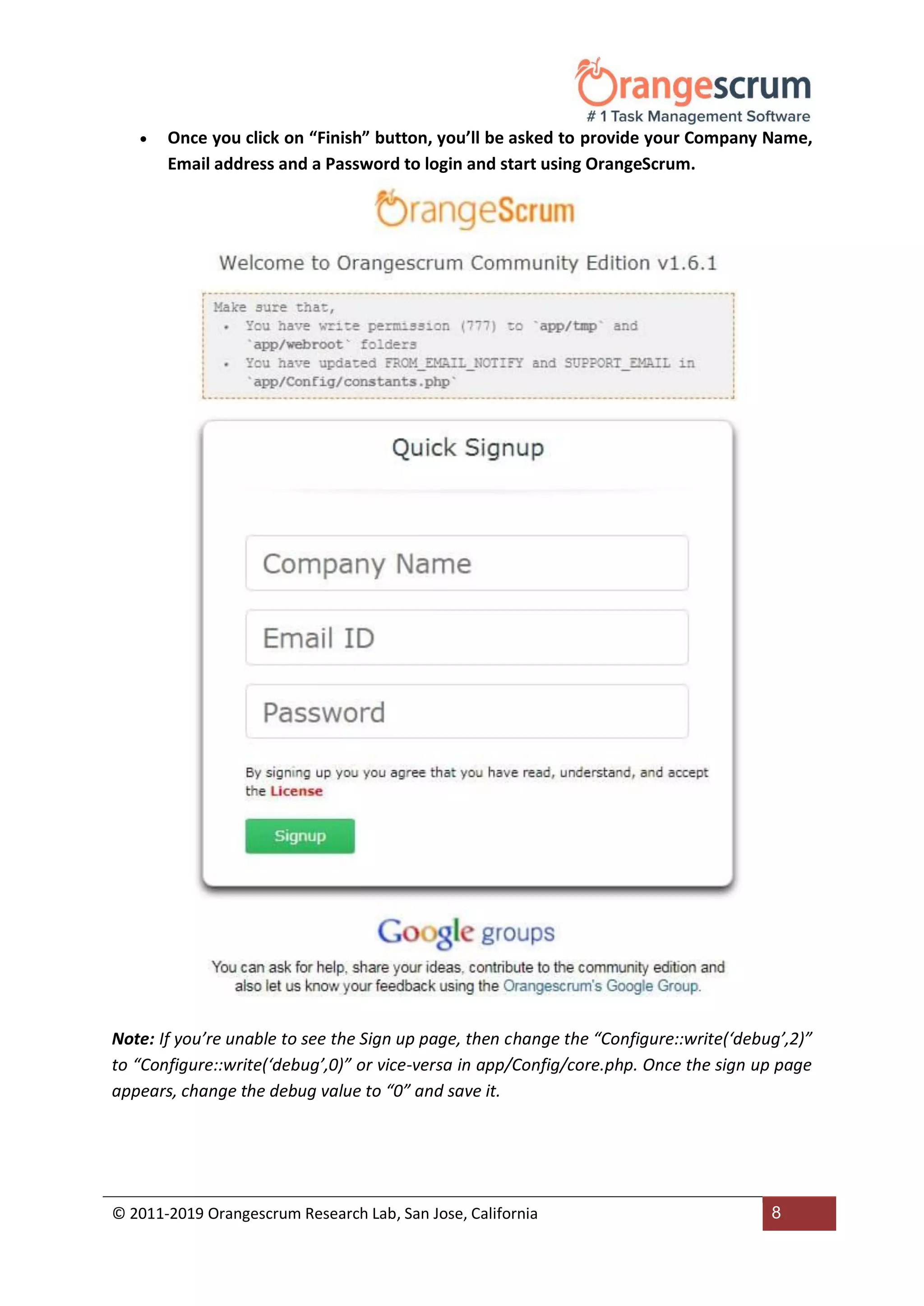 © 2011-2019 Orangescrum Research Lab, San Jose, California 8
 Once you click on “Finish” button, you’ll be asked to provide your Company Name,
Email address and a Password to login and start using OrangeScrum.
Note: If you’re unable to see the Sign up page, then change the “Configure::write(‘debug’,2)”
to “Configure::write(‘debug’,0)” or vice-versa in app/Config/core.php. Once the sign up page
appears, change the debug value to “0” and save it.
 