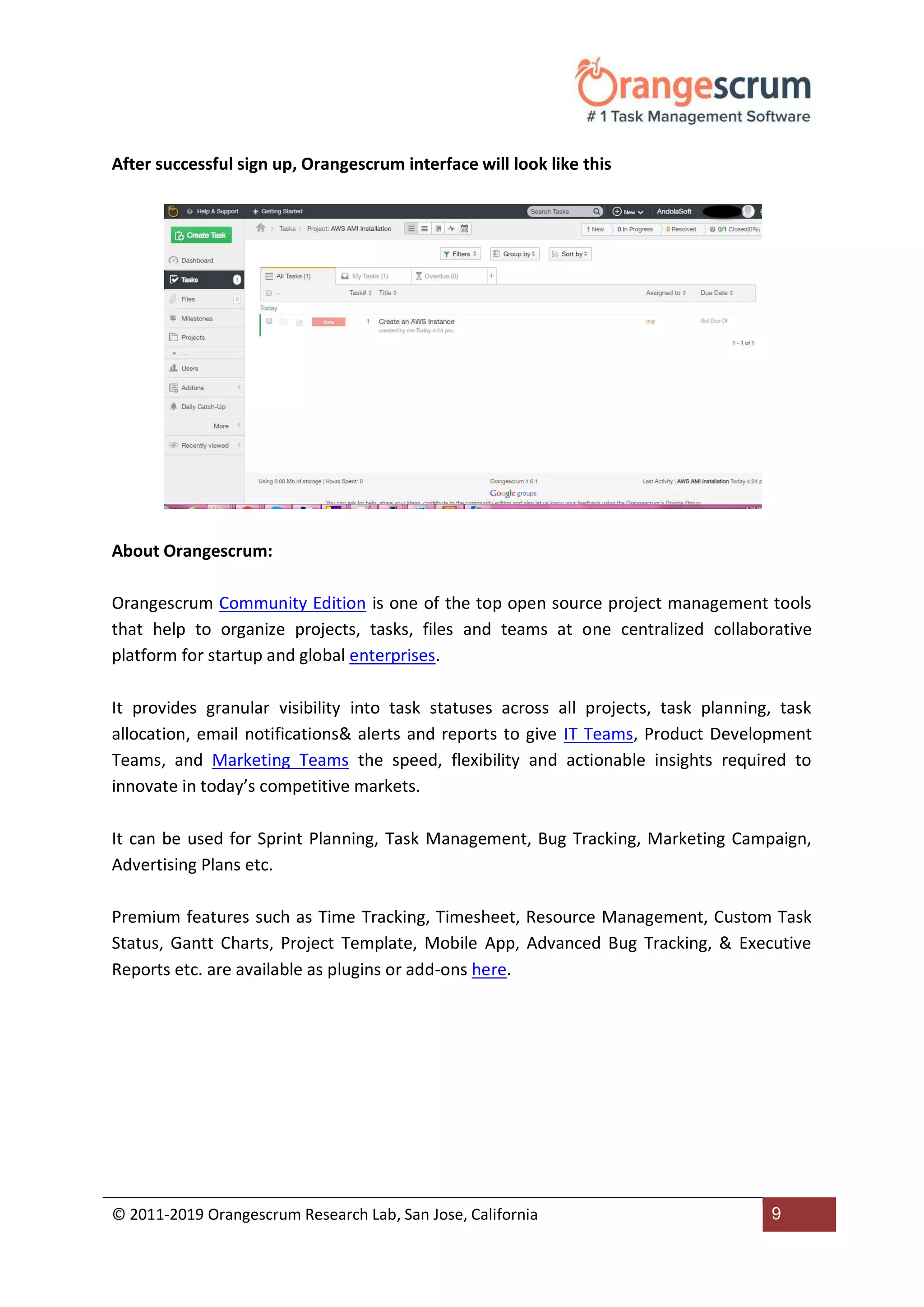 © 2011-2019 Orangescrum Research Lab, San Jose, California 9
After successful sign up, Orangescrum interface will look like this
About Orangescrum:
Orangescrum Community Edition is one of the top open source project management tools
that help to organize projects, tasks, files and teams at one centralized collaborative
platform for startup and global enterprises.
It provides granular visibility into task statuses across all projects, task planning, task
allocation, email notifications& alerts and reports to give IT Teams, Product Development
Teams, and Marketing Teams the speed, flexibility and actionable insights required to
innovate in today’s competitive markets.
It can be used for Sprint Planning, Task Management, Bug Tracking, Marketing Campaign,
Advertising Plans etc.
Premium features such as Time Tracking, Timesheet, Resource Management, Custom Task
Status, Gantt Charts, Project Template, Mobile App, Advanced Bug Tracking, & Executive
Reports etc. are available as plugins or add-ons here.
 