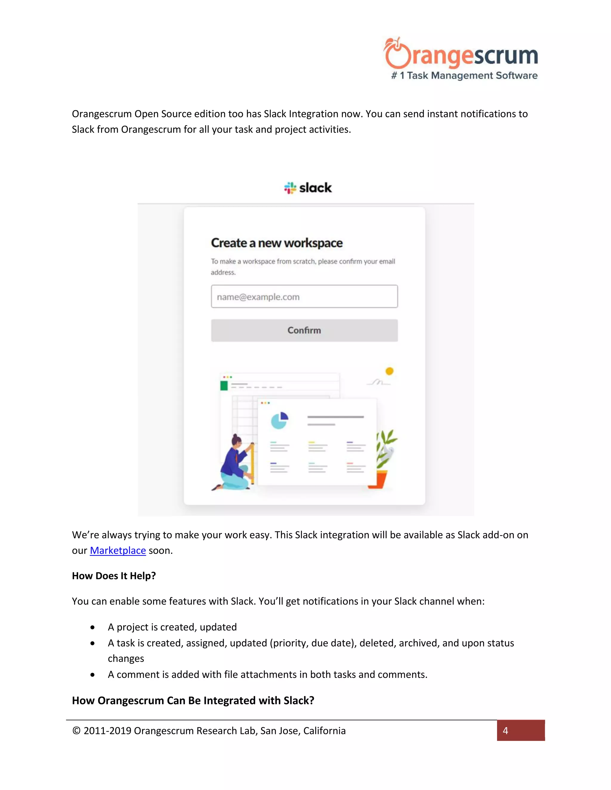 © 2011-2019 Orangescrum Research Lab, San Jose, California 4
Orangescrum Open Source edition too has Slack Integration now. You can send instant notifications to
Slack from Orangescrum for all your task and project activities.
We’re always trying to make your work easy. This Slack integration will be available as Slack add-on on
our Marketplace soon.
How Does It Help?
You can enable some features with Slack. You’ll get notifications in your Slack channel when:
 A project is created, updated
 A task is created, assigned, updated (priority, due date), deleted, archived, and upon status
changes
 A comment is added with file attachments in both tasks and comments.
How Orangescrum Can Be Integrated with Slack?
 
