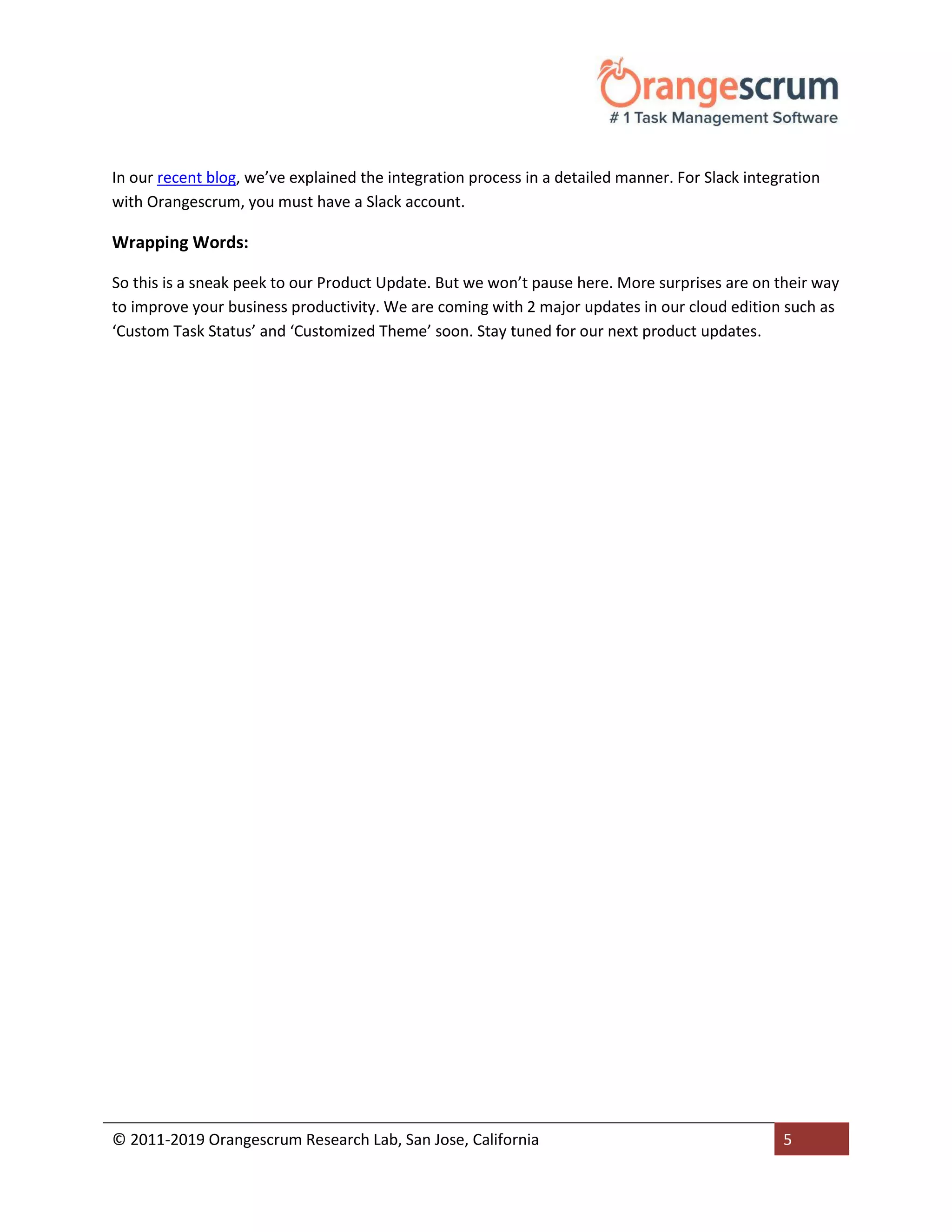 © 2011-2019 Orangescrum Research Lab, San Jose, California 5
In our recent blog, we’ve explained the integration process in a detailed manner. For Slack integration
with Orangescrum, you must have a Slack account.
Wrapping Words:
So this is a sneak peek to our Product Update. But we won’t pause here. More surprises are on their way
to improve your business productivity. We are coming with 2 major updates in our cloud edition such as
‘Custom Task Status’ and ‘Customized Theme’ soon. Stay tuned for our next product updates.
 