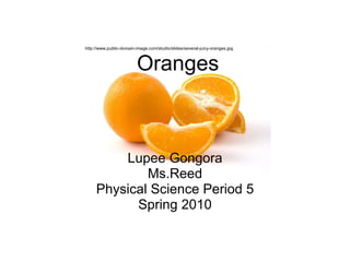 Oranges Lupee Gongora Ms.Reed Physical Science Period 5 Spring 2010 http://www.public-domain-image.com/studio/slides/several-juicy-oranges.jpg 