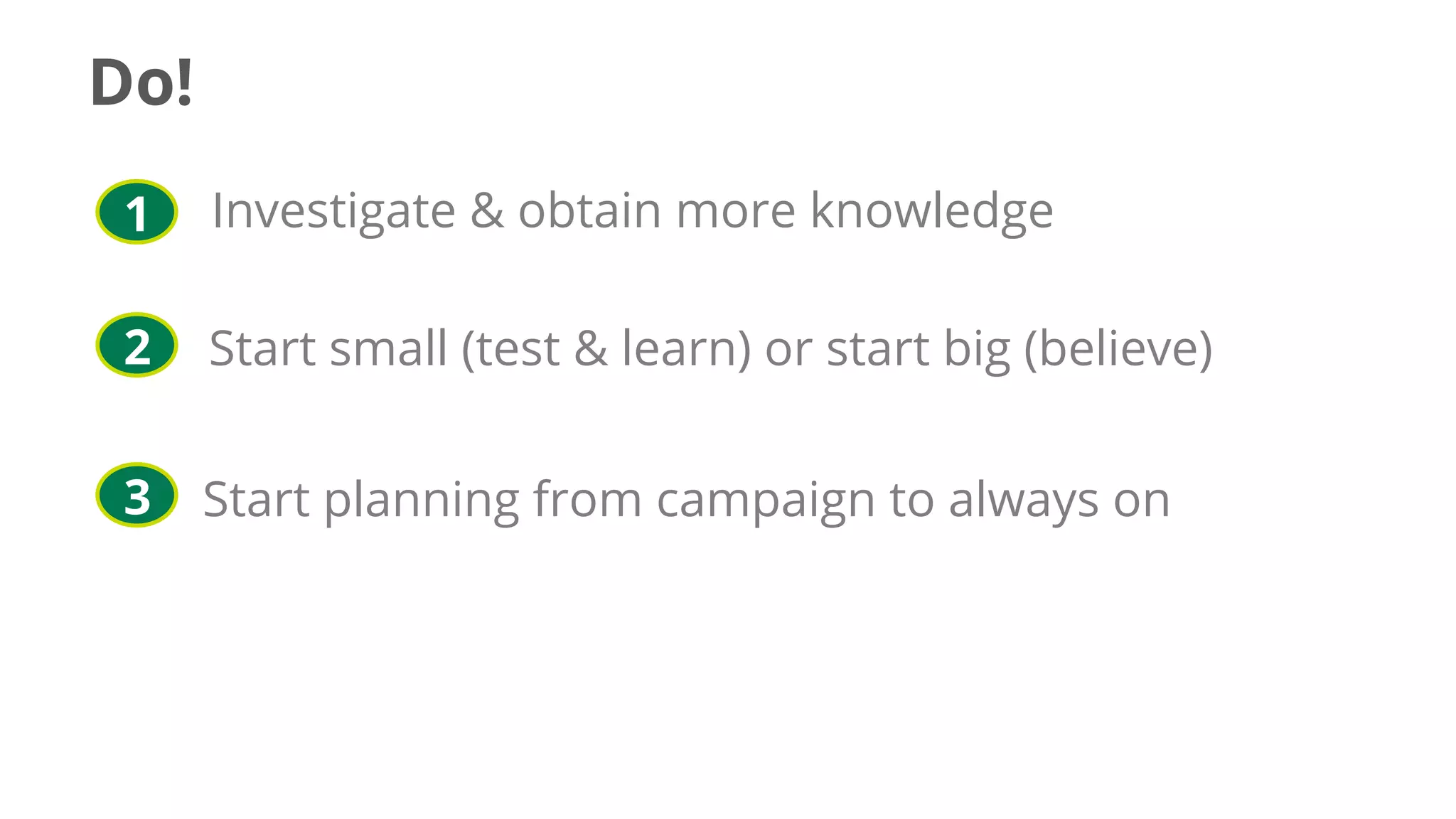 Investigate & obtain more knowledge
Start small (test & learn) or start big (believe)
Start planning from campaign to always on
1
2
3
Do!
 