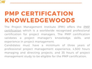 PMP CERTIFICATION
KNOWLEDGEWOODS
The Project Management Institute (PMI) offers the PMP
certification which is a worldwide recognised professional
certification for project managers. The PMP certification
validates a project manager's knowledge, skills, and
experience in project management.
Candidates must have a minimum of three years of
professional project management experience, 4,500 hours
managing and directing projects, and 35 hours of project
management study to be eligible for the PMP certification.