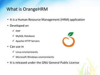 What is OrangeHRM
• It is a Human Resource Management (HRM) application
• Developed on
PHP
MySQL Database
Apache HTTP Servers
• Can use in
Linux environments
Microsoft Windows environments
• It is released under the GNU General Public License