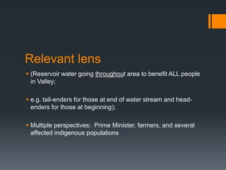 Relevant lens(Reservoir water going throughout area to benefit ALL people in Valley; e.g. tail-enders for those at end of water stream and head-enders for those at beginning);Multiple perspectives:  Prime Minister, farmers, and several affected indigenous populations