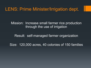 LENS: Prime Minister/Irrigation dept. Mission:  Increase small farmer rice production through the use of irrigationResult:  self-managed farmer organizationSize:  120,000 acres, 40 colonies of 150 families