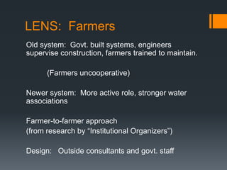 LENS:  FarmersOld system:  Govt. built systems, engineers supervise construction, farmers trained to maintain.          (Farmers uncooperative)Newer system:  More active role, stronger water associationsFarmer-to-farmer approach (from research by “Institutional Organizers”)Design:   Outside consultants and govt. staff