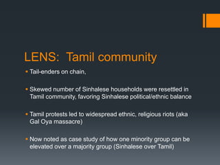 LENS:  Tamil communityTail-enders on chain, Skewed number of Sinhalese households were resettled in Tamil community, favoring Sinhalese political/ethnic balanceTamil protests led to widespread ethnic, religious riots (aka Gal Oya massacre)Now noted as case study of how one minority group can be elevated over a majority group (Sinhalese over Tamil)