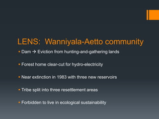 LENS:  Wanniyala-Aetto communityDam  Eviction from hunting-and-gathering landsForest home clear-cut for hydro-electricityNear extinction in 1983 with three new reservoirsTribe split into three resettlement areasForbidden to live in ecological sustainability