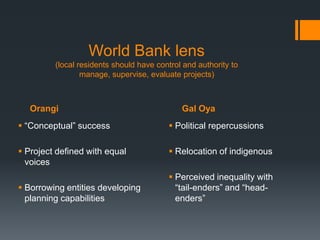 World Bank lens(local residents should have control and authority to                             manage, supervise, evaluate projects)OrangiGal Oya“Conceptual” successProject defined with equal voicesBorrowing entities developing planning capabilitiesPolitical repercussionsRelocation of indigenousPerceived inequality with “tail-enders” and “head-enders”