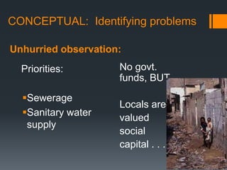 CONCEPTUAL:  Identifying problemsUnhurried observation:No govt. funds, BUT…Locals are valuedsocial capital . . .Priorities:SewerageSanitary water supply