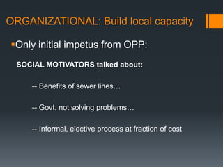 ORGANIZATIONAL: Build local capacityOnly initial impetus from OPP:  SOCIAL MOTIVATORS talked about:	-- Benefits of sewer lines…	-- Govt. not solving problems…	-- Informal, elective process at fraction of cost