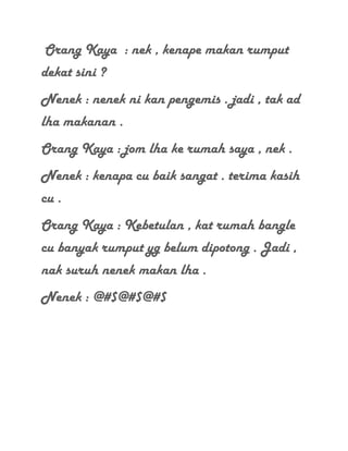 Orang Kaya : nek , kenape makan rumput
dekat sini ?
Nenek : nenek ni kan pengemis . jadi , tak ad
lha makanan .
Orang Kaya : jom lha ke rumah saya , nek .
Nenek : kenapa cu baik sangat . terima kasih
cu .
Orang Kaya : Kebetulan , kat rumah bangle
cu banyak rumput yg belum dipotong . Jadi ,
nak suruh nenek makan lha .
Nenek : @#$@#$@#$
 