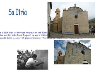 Sa Itria à Orani était célébrée le dernier dimanche du mois d'août avec les services religieux et des événements sportifs.  L'église, construite au XVIIe siècle, donne son nom à l'un des quartiers de Orani. Du point de vue architectural l'église est basée sur des motifs de gothique-catalan.  Mais ce qui la rend vraiment originale et célèbre c'est sa façade. Celle-ci, en effet, présente un graffiti réalisé par Costantino Nivola en 1958 .  Sa Itria 