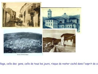 L'histoire de notre village, celle des  gens, celle de tous les jours, risque de rester caché dans l'esprit de ceux qui l'ont vécue, et puis, de se perdre dans le temps, .  