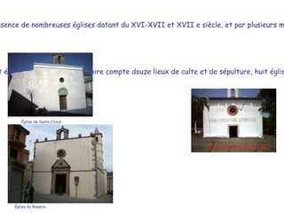 Outre les huit églises du village, le territoire compte douze lieux de culte et de sépulture, huit églises de campagne et les ruines de trois églises anciennes.  L'histoire de la période moderne est évidente par la présence de nombreuses églises datant du XVI-XVII et XVII e siècle, et par plusieurs maisons de la noblesse.  Èglise de Santa Croce Èglise du Rosariu église rurale de le Spirito Santo 