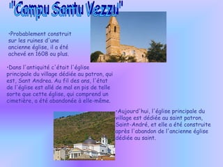 Probablement construit sur ​​les ruines d'une ancienne église, il a été achevé en 1608 ou plus. Dans l'antiquité c'était l'église principale du village dédiée au patron, qui est, Sant Andrea. Au fil des ans, l'état de l'église est allé de mal en pis de telle sorte que cette église, qui comprend un cimetière, a été abandonée à elle-même. "Campu Santu Vezzu" Aujourd'hui, l'église principale du village est dédiée au saint patron, Saint-André, et elle a été construite après l'abandon de l'ancienne église dédiée au saint. 