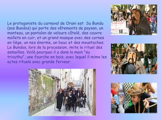 Le protagoniste du carnaval de Orani est  Su Bundu (sos Bundos) qui porte des vêtements de paysan, un manteau, un pantalon de velours côtelé, des couvre mollets en cuir, et un grand masque avec des cornes en liège, un nez énorme, un bouc et des moustaches. Le Bundos, lors de la procession, imite le rituel des semailles. Voilà pourquoi il a dans la main "su trivuthu", une fourche en bois, avec lequel il mime les actes rituels avec grande ferveur. 