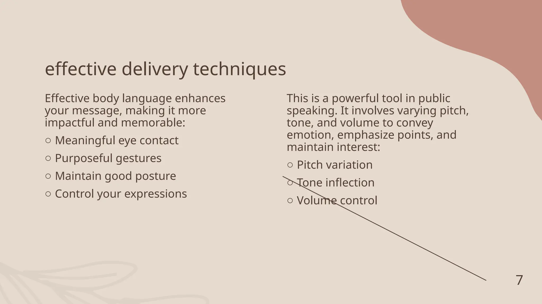 effective delivery techniques
Effective body language enhances
your message, making it more
impactful and memorable:
o Meaningful eye contact
o Purposeful gestures
o Maintain good posture
o Control your expressions
This is a powerful tool in public
speaking. It involves varying pitch,
tone, and volume to convey
emotion, emphasize points, and
maintain interest:
o Pitch variation
o Tone inflection
o Volume control
7
 