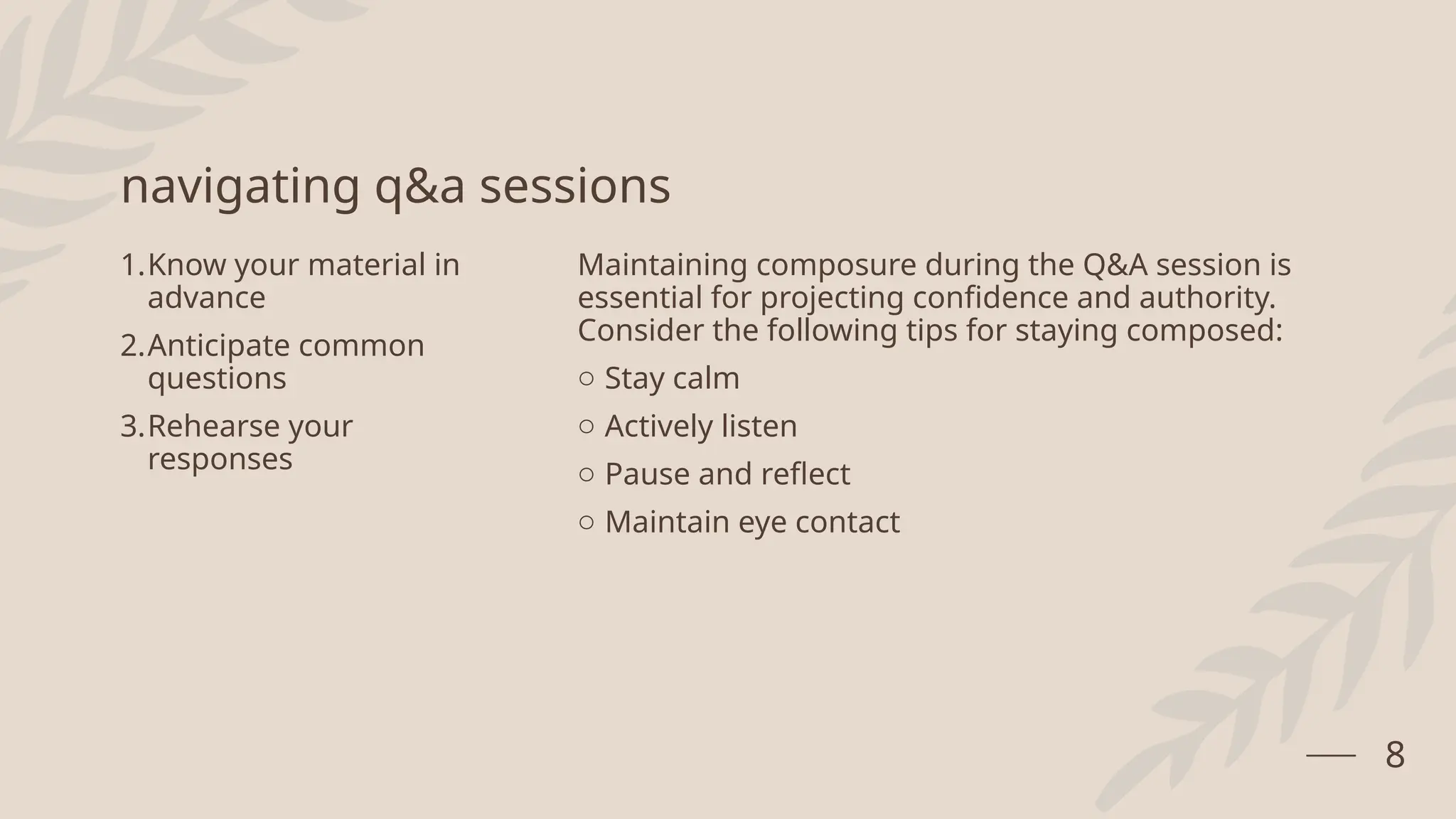 navigating q&a sessions
1.Know your material in
advance
2.Anticipate common
questions
3.Rehearse your
responses
Maintaining composure during the Q&A session is
essential for projecting confidence and authority.
Consider the following tips for staying composed:
o Stay calm
o Actively listen
o Pause and reflect
o Maintain eye contact
8
 
