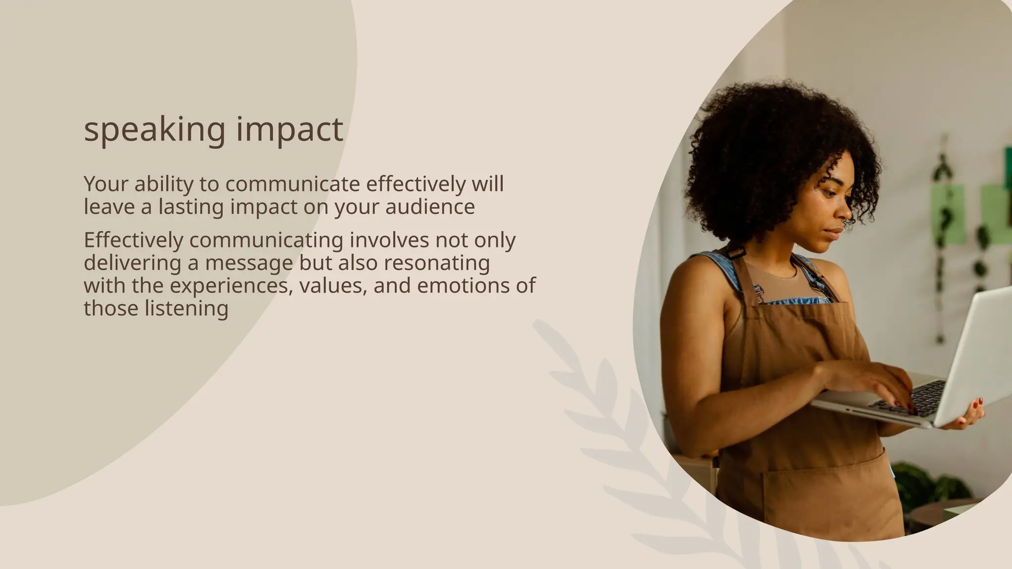 speaking impact
Your ability to communicate effectively will
leave a lasting impact on your audience
Effectively communicating involves not only
delivering a message but also resonating
with the experiences, values, and emotions of
those listening
 