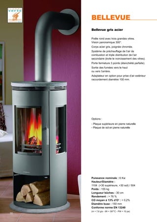 10
Puissance nominale : 6 Kw
Hauteur/Diamètre :
1104 (+30 supérieure, +30 sol) / 504
Poids : 155 kg
Longueur bûches : 30 cm
Rendement : > 76 %
CO moyen à 13% d’O2
: < 0,2%
Diamètre buse : 150 mm
Conforme norme EN 13240
(m = 7,6 g/s - tW = 397°C - PW = 10 pa)
BELLEVUE
Bellevue gris acier
Poêle rond avec trois grandes vitres.
Vision panoramique 300°.
Corps acier gris, poignée chromée.
Système de préchauffage de l’air de
combustion et triple distribution de l’air
secondaire (évite le noircissement des vitres).
Porte fermeture 3 points (étanchéité parfaite).
Sortie des fumées vers le haut
ou vers l’arrière.
Adaptateur en option pour prise d’air extérieur
raccordement diamètre 100 mm.
Options :
- Plaque supérieure en pierre naturelle
- Plaque de sol en pierre naturelle
 