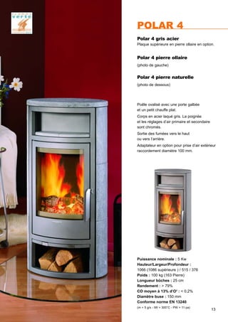 13
Puissance nominale : 5 Kw
Hauteur/Largeur/Profondeur :
1066 (1086 supérieure ) / 515 / 376
Poids : 100 kg (163 Pierre)
Longueur bûches : 25 cm
Rendement : > 79%
CO moyen à 13% d’O2
: < 0,2%
Diamètre buse : 150 mm
Conforme norme EN 13240
(m = 5 g/s - tW = 300°C - PW = 11 pa)
POLAR 4
Polar 4 pierre ollaire
(photo de gauche)
Polar 4 gris acier
Plaque supérieure en pierre ollaire en option.
Polar 4 pierre naturelle
(photo de dessous)
Poêle ovalisé avec une porte galbée
et un petit chauffe plat.
Corps en acier laqué gris. La poignée
et les réglages d’air primaire et secondaire
sont chromés.
Sortie des fumées vers le haut
ou vers l’arrière.
Adaptateur en option pour prise d’air extérieur
raccordement diamètre 100 mm.
 