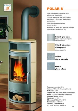 15
POLAR 8
Puissance nominale : 8 Kw
Hauteur : 1205 (+30 plaque supérieure)
Profondeur : 470
Largeur : 635 (645 pierre ollaire et céramique)
Poids : 132 kg (195 kg pierre, céramique)
Longueur bûches : 40 cm
Rendement : > 79%
CO moyen à 13% d’O2
: < 0,1%
Diamètre buse : 150 mm
Conforme norme EN 13240
(m = 7,5 g/s - tW = 310°C - PW = 11 pa)
Poêle ovalisé avec une grande porte
galbée et un chauffe plat.
Corps en acier laqué gris. La poignée et
les réglages d’air primaire et secondaire
sont chromés.
Sortie des fumées vers le haut
ou vers l’arrière.
Adaptateur en option pour prise d’air extérieur
raccordement diamètre 100 mm.
Polar 8
pierre ollaire
Polar 8 céramique
Champagne
(photo de gauche)
Polar 8
pierre naturelle
Polar 8 gris acier
Plaque supérieure en pierre
ollaire en option
 
