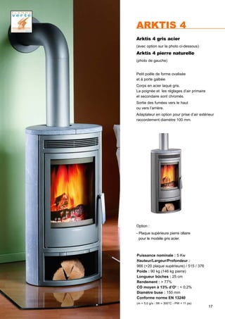 17
ARKTIS 4
Arktis 4 gris acier
(avec option sur la photo ci-dessous)
Arktis 4 pierre naturelle
(photo de gauche)
Puissance nominale : 5 Kw
Hauteur/Largeur/Profondeur :
966 (+20 plaque supérieure) / 515 / 376
Poids : 90 kg (146 kg pierre)
Longueur bûches : 25 cm
Rendement : > 77%
CO moyen à 13% d’O2
: < 0,2%
Diamètre buse : 150 mm
Conforme norme EN 13240
(m = 5,0 g/s - tW = 300°C - PW = 11 pa)
Petit poêle de forme ovalisée
et à porte galbée.
Corps en acier laqué gris.
La poignée et les réglages d’air primaire
et secondaire sont chromés.
Sortie des fumées vers le haut
ou vers l’arrière.
Adaptateur en option pour prise d’air extérieur
raccordement diamètre 100 mm.
Option :
- Plaque supérieure pierre ollaire
pour le modéle gris acier.
 
