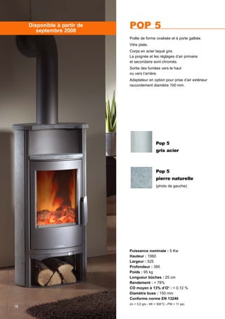 Puissance nominale : 5 Kw
Hauteur : 1060
Largeur : 525
Profondeur : 395
Poids : 95 kg
Longueur bûches : 25 cm
Rendement : > 78%
CO moyen à 13% d’O2
: < 0,12 %
Diamètre buse : 150 mm
Conforme norme EN 13240
(m = 5,0 g/s - tW = 300°C - PW = 11 pa)
POP 5
Poêle de forme ovalisée et à porte galbée.
Vitre plate.
Corps en acier laqué gris.
La poignée et les réglages d’air primaire
et secondaire sont chromés.
Sortie des fumées vers le haut
ou vers l’arrière.
Adaptateur en option pour prise d’air extérieur
raccordement diamètre 100 mm.
Disponible à partir de
septembre 2008
18
Pop 5
gris acier
Pop 5
pierre naturelle
(photo de gauche)
 