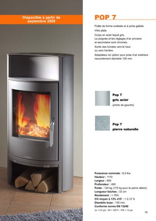 19
POP 7
Puissance nominale : 6,5 Kw
Hauteur : 1110
Largeur : 600
Profondeur : 490
Poids : 120 kg (175 kg pour le pierre ollaire)
Longueur bûches : 33 cm
Rendement : > 78%
CO moyen à 13% d’O2
: < 0,12 %
Diamètre buse : 150 mm
Conforme norme EN 13240
(m = 6,5 g/s - tW = 330°C - PW = 12 pa)
Poêle de forme ovalisée et à porte galbée.
Vitre plate.
Corps en acier laqué gris.
La poignée et les réglages d’air primaire
et secondaire sont chromés.
Sortie des fumées vers le haut
ou vers l’arrière.
Adaptateur en option pour prise d’air extérieur
raccordement diamètre 100 mm.
Disponible à partir de
septembre 2008
Pop 7
gris acier
(photo de gauche)
Pop 7
pierre naturelle
 