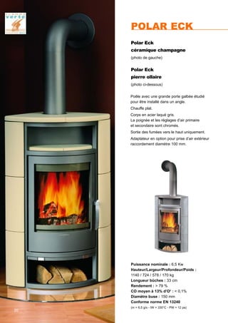 Puissance nominale : 6,5 Kw
Hauteur/Largeur/Profondeur/Poids :
1140 / 724 / 578 / 170 kg
Longueur bûches : 33 cm
Rendement : > 79 %
CO moyen à 13% d’O2
: < 0,1%
Diamètre buse : 150 mm
Conforme norme EN 13240
(m = 6,5 g/s - tW = 330°C - PW = 12 pa)
Polar Eck
céramique champagne
(photo de gauche)
Polar Eck
pierre ollaire
(photo ci-dessous)
POLAR ECK
Poêle avec une grande porte galbée étudié
pour être installé dans un angle.
Chauffe plat.
Corps en acier laqué gris.
La poignée et les réglages d’air primaire
et secondaire sont chromés.
Sortie des fumées vers le haut uniquement.
Adaptateur en option pour prise d’air extérieur
raccordement diamètre 100 mm.
20
 