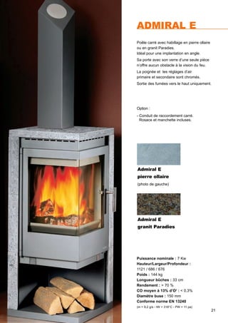 21
Option :
- Conduit de raccordement carré.
Rosace et manchette incluses.
ADMIRAL E
Puissance nominale : 7 Kw
Hauteur/Largeur/Profondeur :
1121 / 686 / 676
Poids : 144 kg
Longueur bûches : 33 cm
Rendement : > 70 %
CO moyen à 13% d’O2
: < 0,3%
Diamètre buse : 150 mm
Conforme norme EN 13240
(m = 9,2 g/s - tW = 318°C - PW = 11 pa)
Poêle carré avec habillage en pierre ollaire
ou en granit Paradies.
Idéal pour une implantation en angle.
Sa porte avec son verre d’une seule piéce
n’offre aucun obstacle à la vision du feu.
La poignée et les réglages d’air
primaire et secondaire sont chromés.
Sortie des fumées vers le haut uniquement.
Admiral E
granit Paradies
Admiral E
pierre ollaire
(photo de gauche)
 