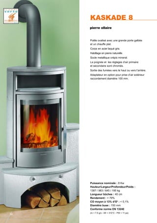 KASKADE 8
Puissance nominale : 8 Kw
Hauteur/Largeur/Profondeur/Poids :
1387 / 983 / 645 / 195 kg
Longueur bûches : 40 cm
Rendement : > 79%
CO moyen à 13% d’O2
: < 0,1%
Diamètre buse : 150 mm
Conforme norme EN 13240
(m = 7,5 g/s - tW = 310°C - PW = 11 pa)
Poêle ovalisé avec une grande porte galbée
et un chauffe plat.
Corps en acier laqué gris.
Habillage en pierre naturelle.
Socle metallique crépis mineral.
La poignée et les réglages d’air primaire
et secondaire sont chromés.
Sortie des fumées vers le haut ou vers l’arrière.
Adaptateur en option pour prise d’air extérieur
raccordement diamètre 100 mm.
24
pierre ollaire
 
